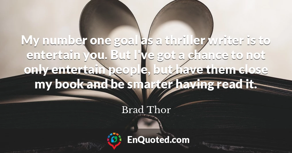 My number one goal as a thriller writer is to entertain you. But I've got a chance to not only entertain people, but have them close my book and be smarter having read it.