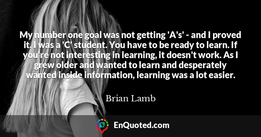 My number one goal was not getting 'A's' - and I proved it. I was a 'C' student. You have to be ready to learn. If you're not interesting in learning, it doesn't work. As I grew older and wanted to learn and desperately wanted inside information, learning was a lot easier.