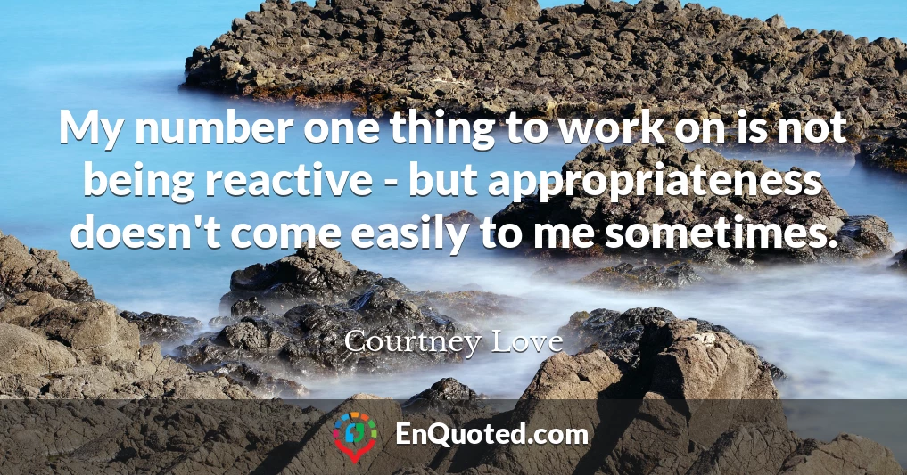 My number one thing to work on is not being reactive - but appropriateness doesn't come easily to me sometimes.