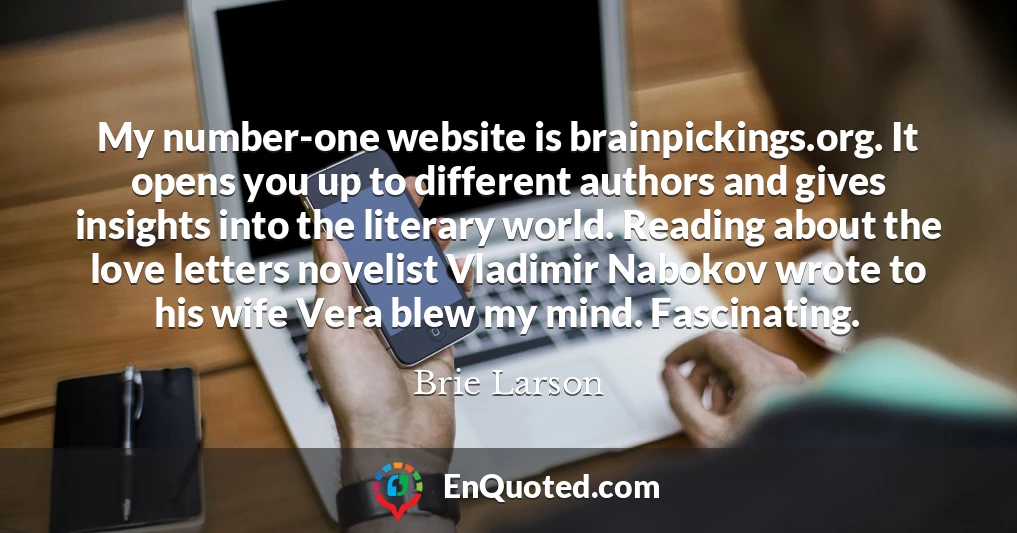 My number-one website is brainpickings.org. It opens you up to different authors and gives insights into the literary world. Reading about the love letters novelist Vladimir Nabokov wrote to his wife Vera blew my mind. Fascinating.