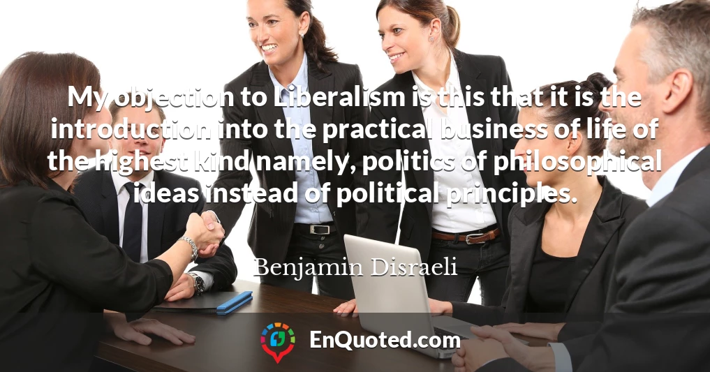 My objection to Liberalism is this that it is the introduction into the practical business of life of the highest kind namely, politics of philosophical ideas instead of political principles.