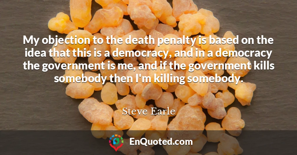 My objection to the death penalty is based on the idea that this is a democracy, and in a democracy the government is me, and if the government kills somebody then I'm killing somebody.