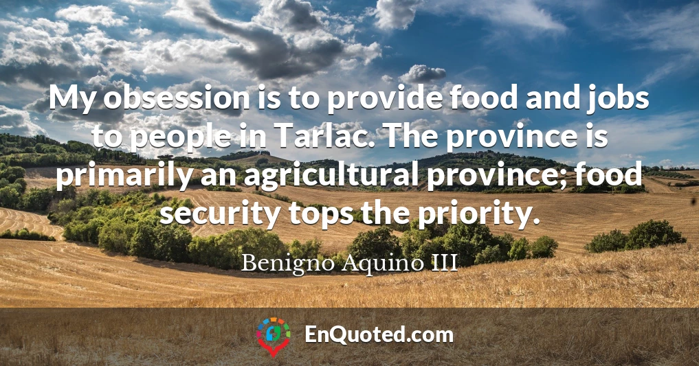 My obsession is to provide food and jobs to people in Tarlac. The province is primarily an agricultural province; food security tops the priority.
