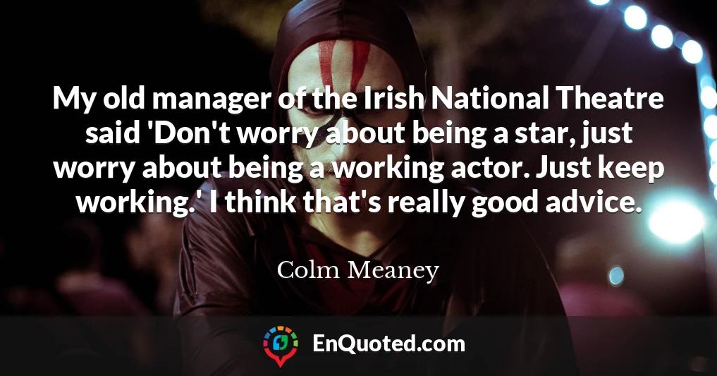 My old manager of the Irish National Theatre said 'Don't worry about being a star, just worry about being a working actor. Just keep working.' I think that's really good advice.