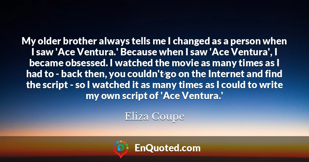 My older brother always tells me I changed as a person when I saw 'Ace Ventura.' Because when I saw 'Ace Ventura', I became obsessed. I watched the movie as many times as I had to - back then, you couldn't go on the Internet and find the script - so I watched it as many times as I could to write my own script of 'Ace Ventura.'