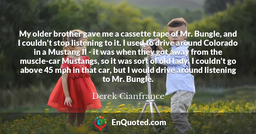 My older brother gave me a cassette tape of Mr. Bungle, and I couldn't stop listening to it. I used to drive around Colorado in a Mustang II - it was when they got away from the muscle-car Mustangs, so it was sort of old lady. I couldn't go above 45 mph in that car, but I would drive around listening to Mr. Bungle.