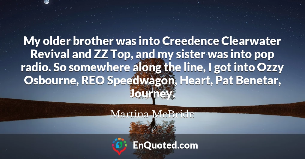 My older brother was into Creedence Clearwater Revival and ZZ Top, and my sister was into pop radio. So somewhere along the line, I got into Ozzy Osbourne, REO Speedwagon, Heart, Pat Benetar, Journey.