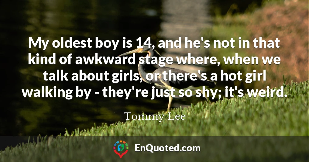 My oldest boy is 14, and he's not in that kind of awkward stage where, when we talk about girls, or there's a hot girl walking by - they're just so shy; it's weird.
