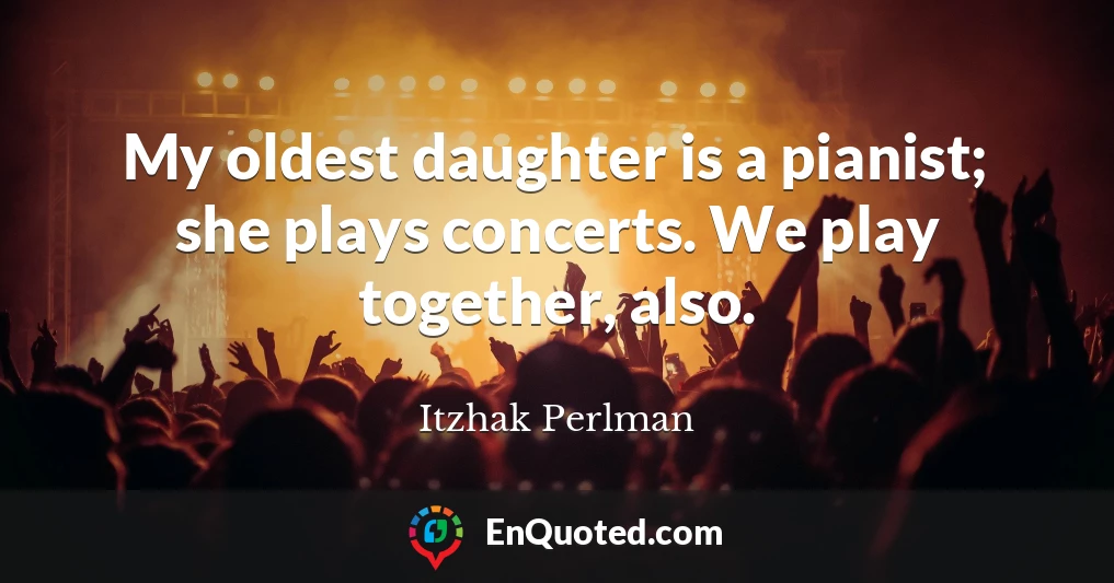 My oldest daughter is a pianist; she plays concerts. We play together, also.