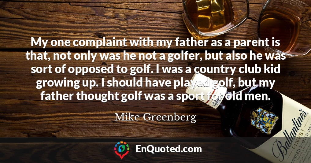 My one complaint with my father as a parent is that, not only was he not a golfer, but also he was sort of opposed to golf. I was a country club kid growing up. I should have played golf, but my father thought golf was a sport for old men.