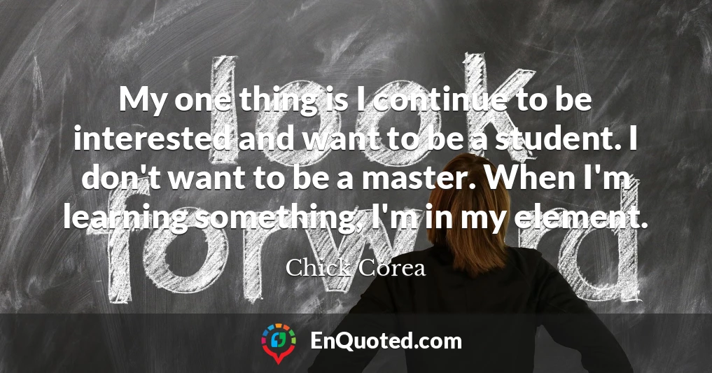 My one thing is I continue to be interested and want to be a student. I don't want to be a master. When I'm learning something, I'm in my element.