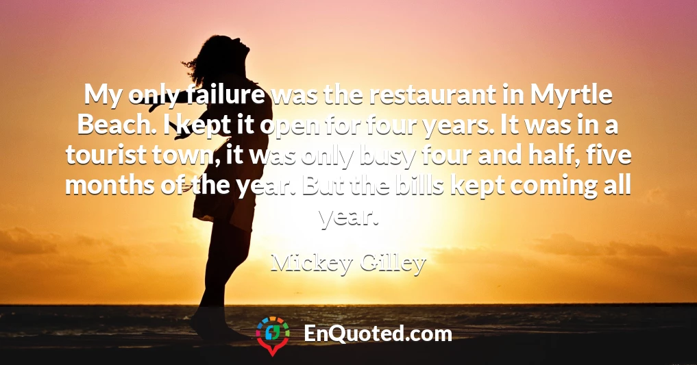 My only failure was the restaurant in Myrtle Beach. I kept it open for four years. It was in a tourist town, it was only busy four and half, five months of the year. But the bills kept coming all year.