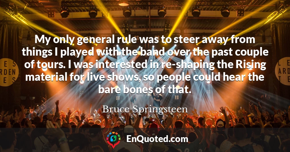 My only general rule was to steer away from things I played with the band over the past couple of tours. I was interested in re-shaping the Rising material for live shows, so people could hear the bare bones of that.