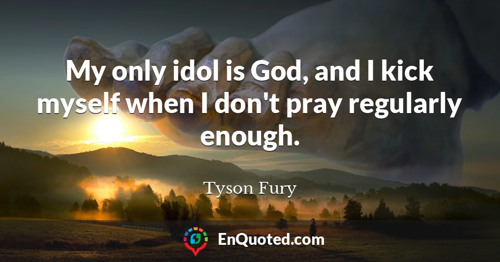 My only idol is God, and I kick myself when I don't pray regularly enough.