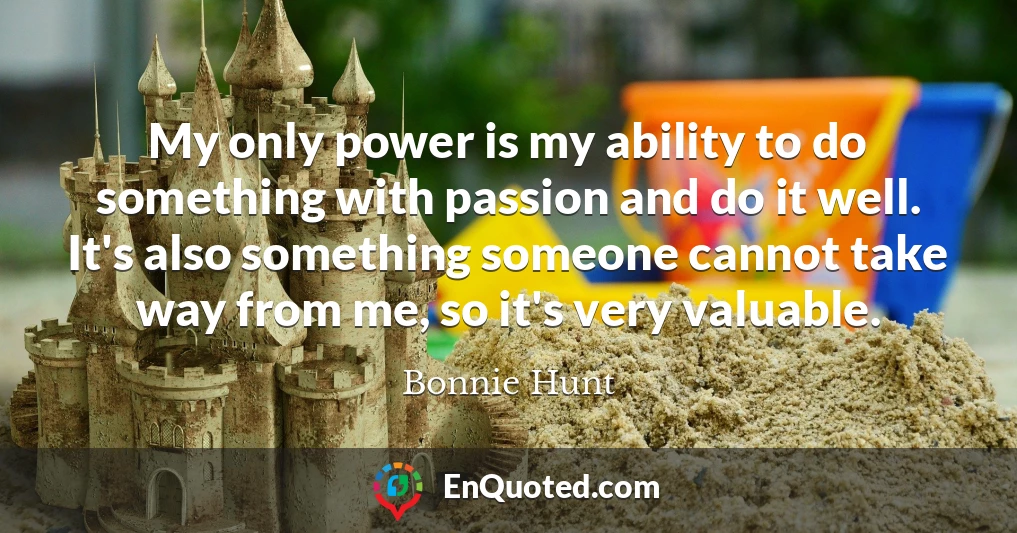 My only power is my ability to do something with passion and do it well. It's also something someone cannot take way from me, so it's very valuable.