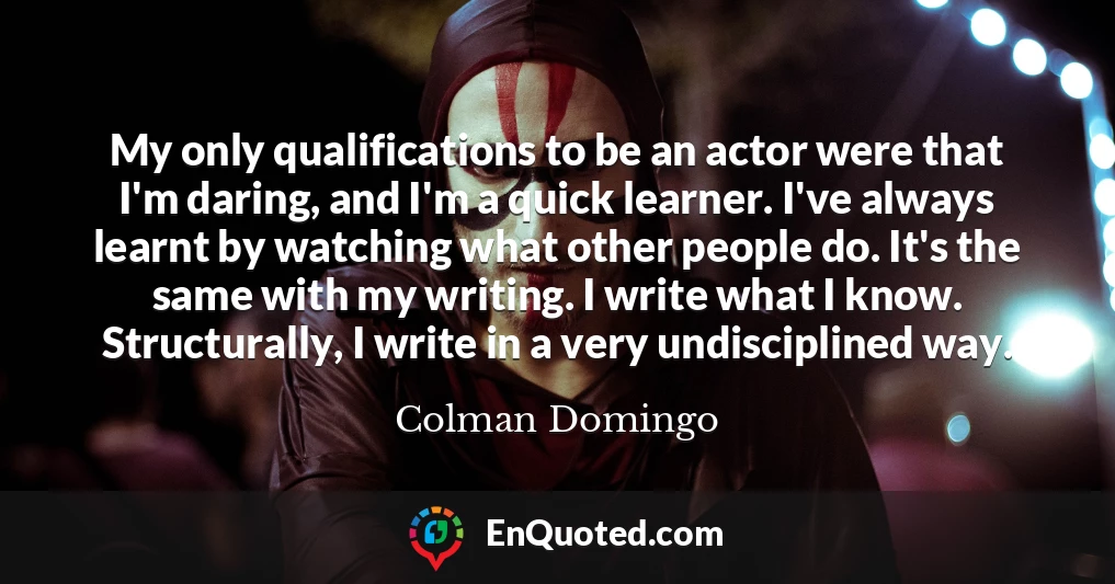 My only qualifications to be an actor were that I'm daring, and I'm a quick learner. I've always learnt by watching what other people do. It's the same with my writing. I write what I know. Structurally, I write in a very undisciplined way.