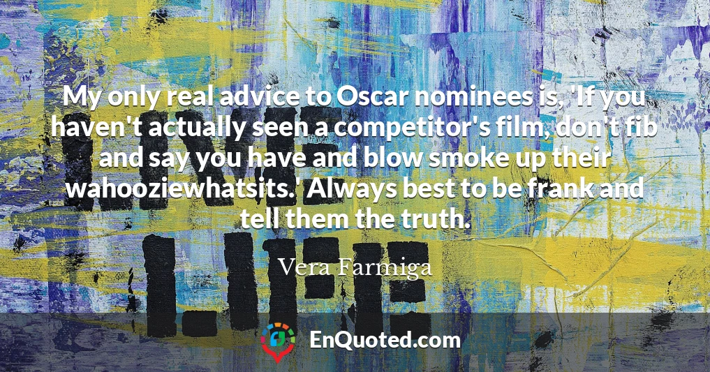 My only real advice to Oscar nominees is, 'If you haven't actually seen a competitor's film, don't fib and say you have and blow smoke up their wahooziewhatsits.' Always best to be frank and tell them the truth.
