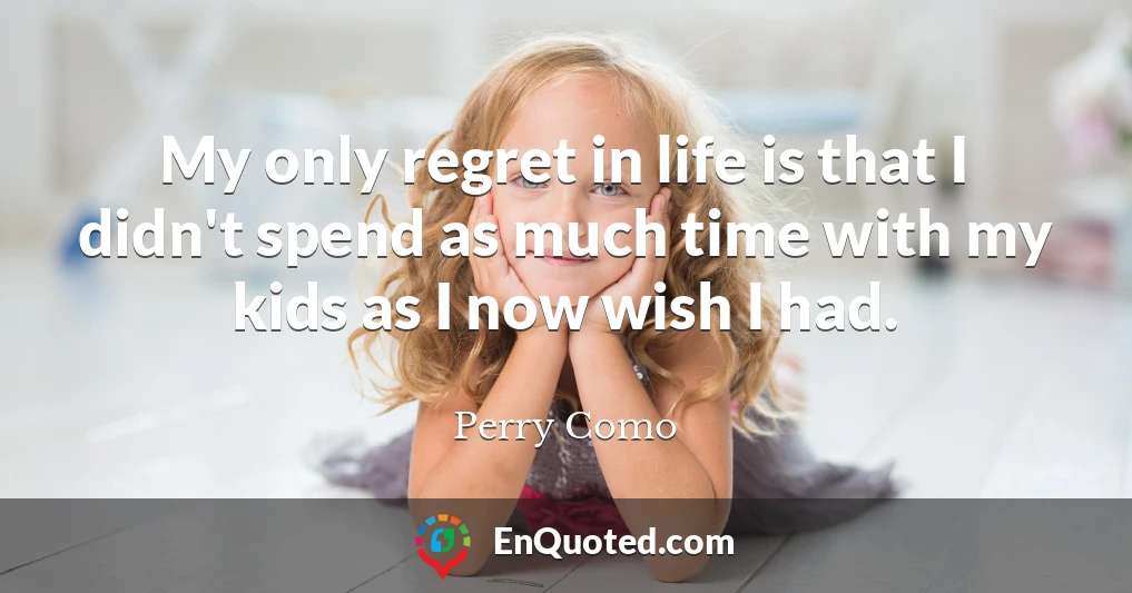 My only regret in life is that I didn't spend as much time with my kids as I now wish I had.