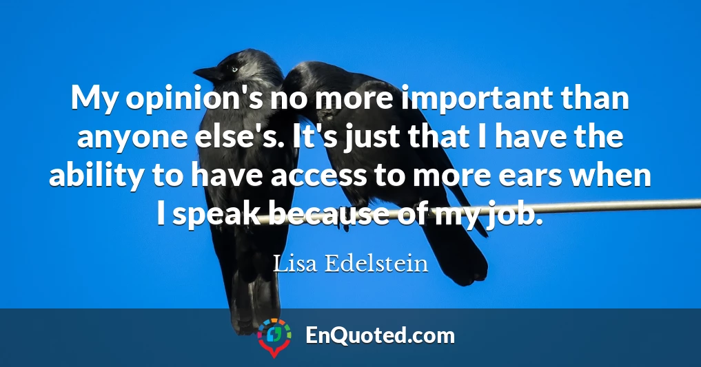 My opinion's no more important than anyone else's. It's just that I have the ability to have access to more ears when I speak because of my job.