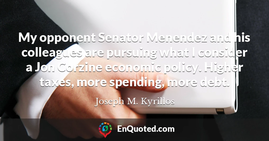 My opponent Senator Menendez and his colleagues are pursuing what I consider a Jon Corzine economic policy. Higher taxes, more spending, more debt.