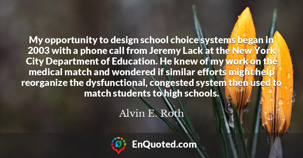 My opportunity to design school choice systems began in 2003 with a phone call from Jeremy Lack at the New York City Department of Education. He knew of my work on the medical match and wondered if similar efforts might help reorganize the dysfunctional, congested system then used to match students to high schools.