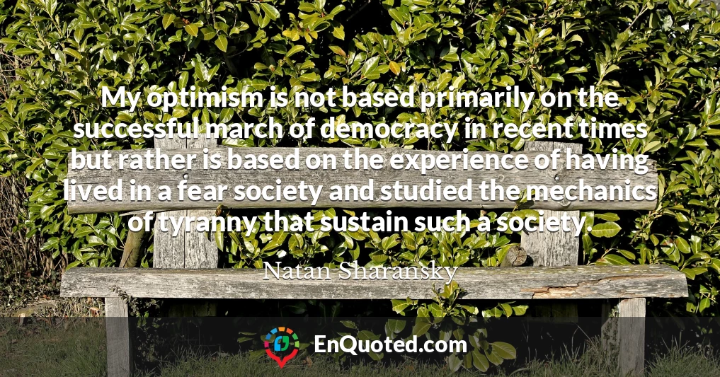 My optimism is not based primarily on the successful march of democracy in recent times but rather is based on the experience of having lived in a fear society and studied the mechanics of tyranny that sustain such a society.