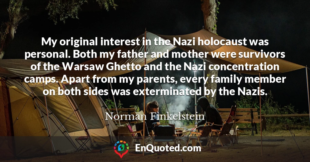 My original interest in the Nazi holocaust was personal. Both my father and mother were survivors of the Warsaw Ghetto and the Nazi concentration camps. Apart from my parents, every family member on both sides was exterminated by the Nazis.