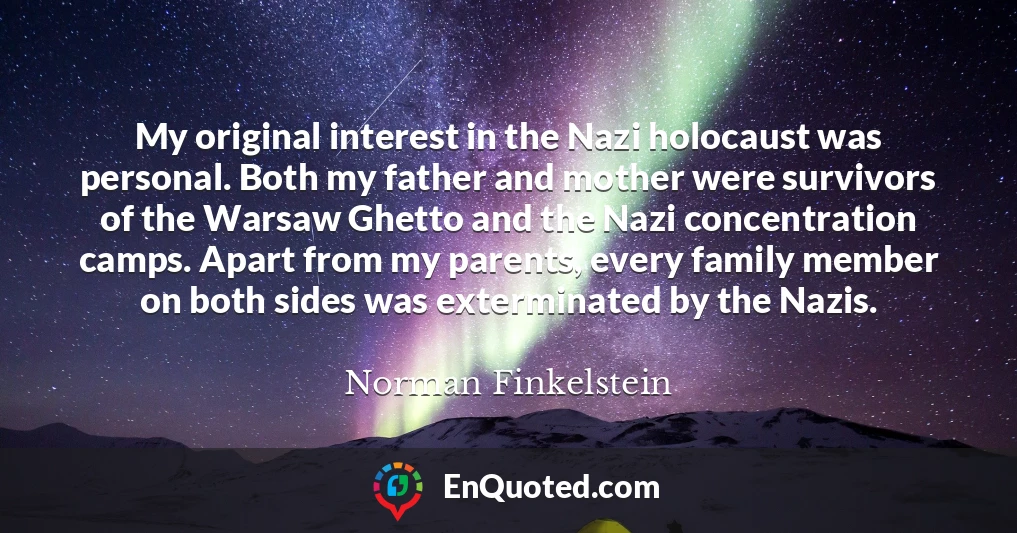 My original interest in the Nazi holocaust was personal. Both my father and mother were survivors of the Warsaw Ghetto and the Nazi concentration camps. Apart from my parents, every family member on both sides was exterminated by the Nazis.