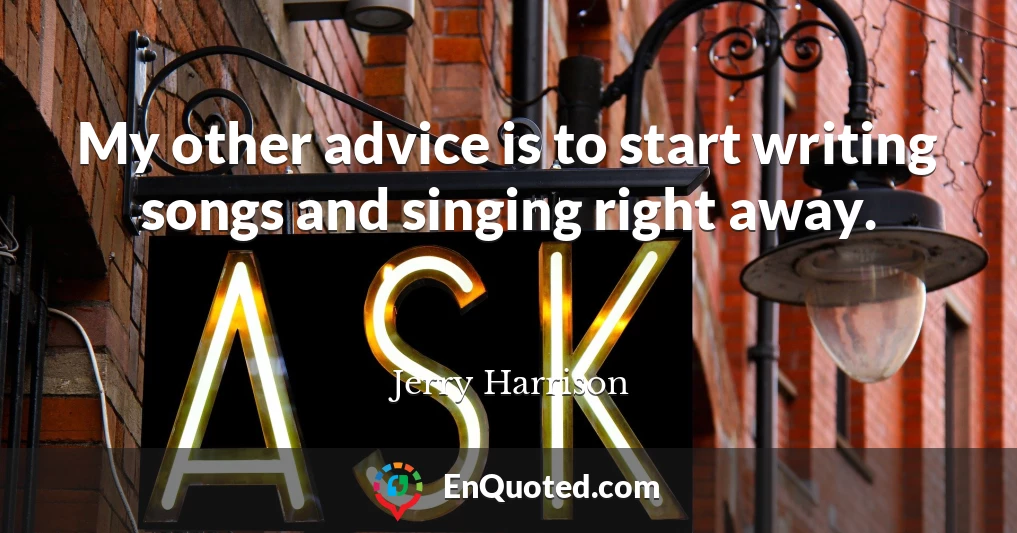 My other advice is to start writing songs and singing right away.