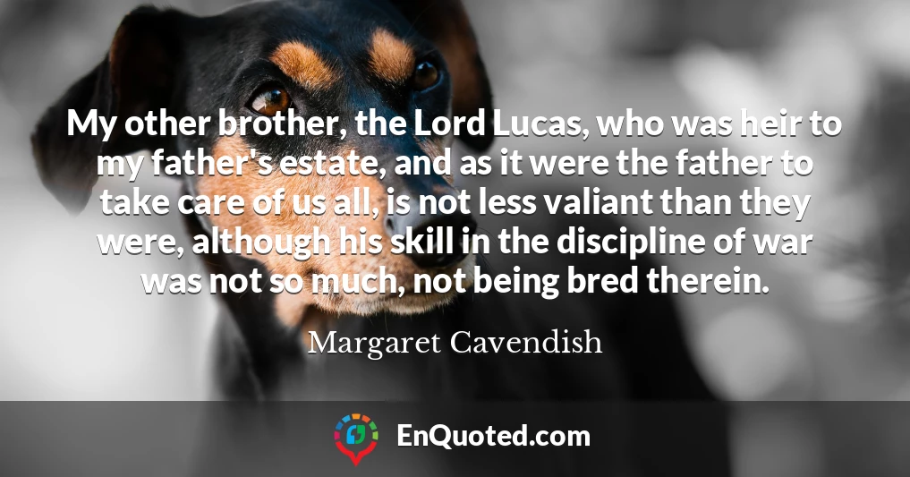 My other brother, the Lord Lucas, who was heir to my father's estate, and as it were the father to take care of us all, is not less valiant than they were, although his skill in the discipline of war was not so much, not being bred therein.