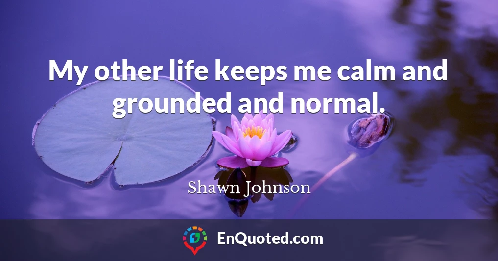 My other life keeps me calm and grounded and normal.