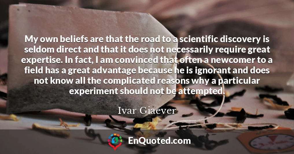 My own beliefs are that the road to a scientific discovery is seldom direct and that it does not necessarily require great expertise. In fact, I am convinced that often a newcomer to a field has a great advantage because he is ignorant and does not know all the complicated reasons why a particular experiment should not be attempted.