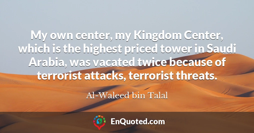 My own center, my Kingdom Center, which is the highest priced tower in Saudi Arabia, was vacated twice because of terrorist attacks, terrorist threats.