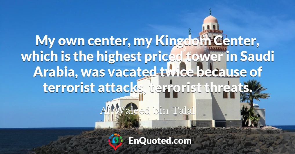 My own center, my Kingdom Center, which is the highest priced tower in Saudi Arabia, was vacated twice because of terrorist attacks, terrorist threats.