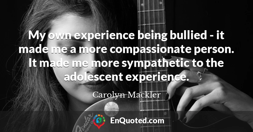 My own experience being bullied - it made me a more compassionate person. It made me more sympathetic to the adolescent experience.