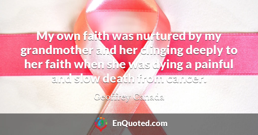 My own faith was nurtured by my grandmother and her clinging deeply to her faith when she was dying a painful and slow death from cancer.