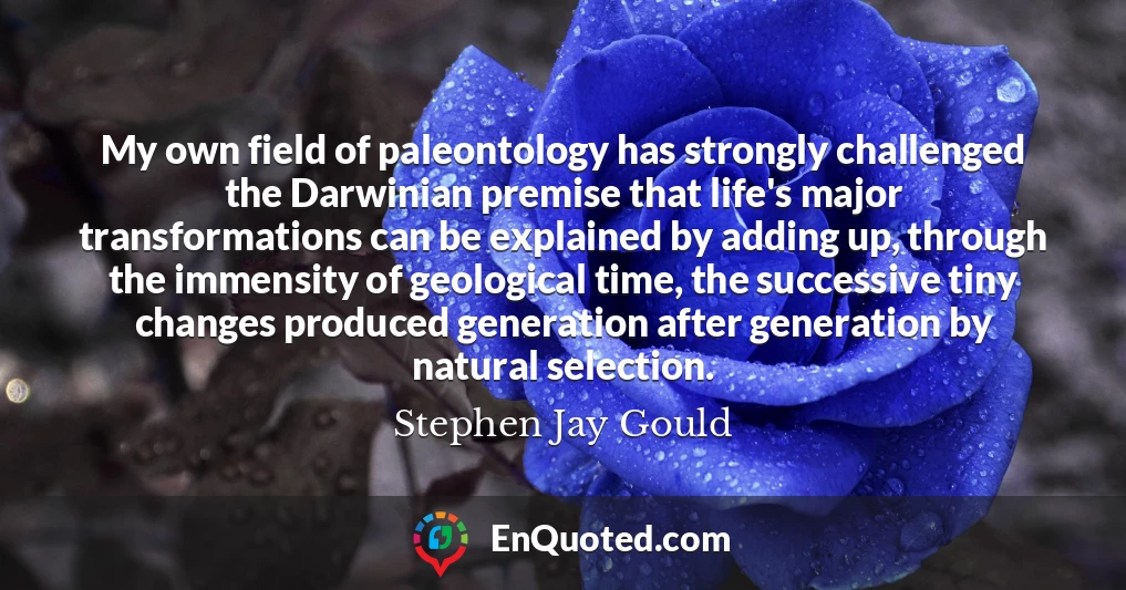 My own field of paleontology has strongly challenged the Darwinian premise that life's major transformations can be explained by adding up, through the immensity of geological time, the successive tiny changes produced generation after generation by natural selection.