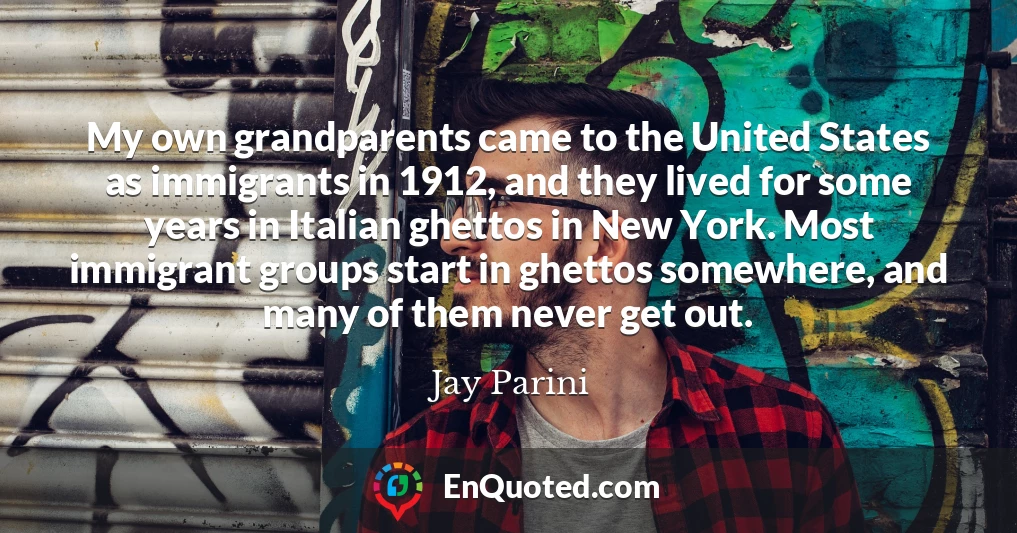 My own grandparents came to the United States as immigrants in 1912, and they lived for some years in Italian ghettos in New York. Most immigrant groups start in ghettos somewhere, and many of them never get out.