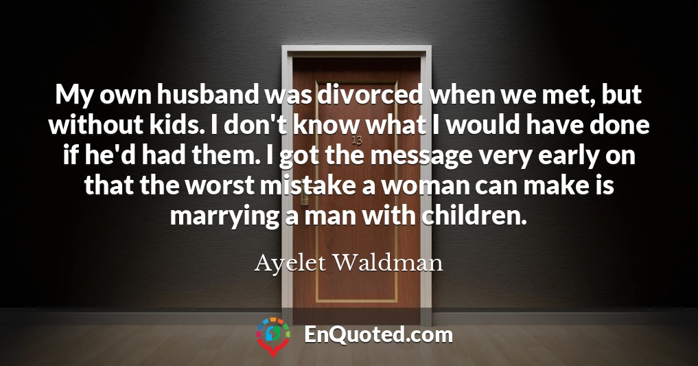 My own husband was divorced when we met, but without kids. I don't know what I would have done if he'd had them. I got the message very early on that the worst mistake a woman can make is marrying a man with children.