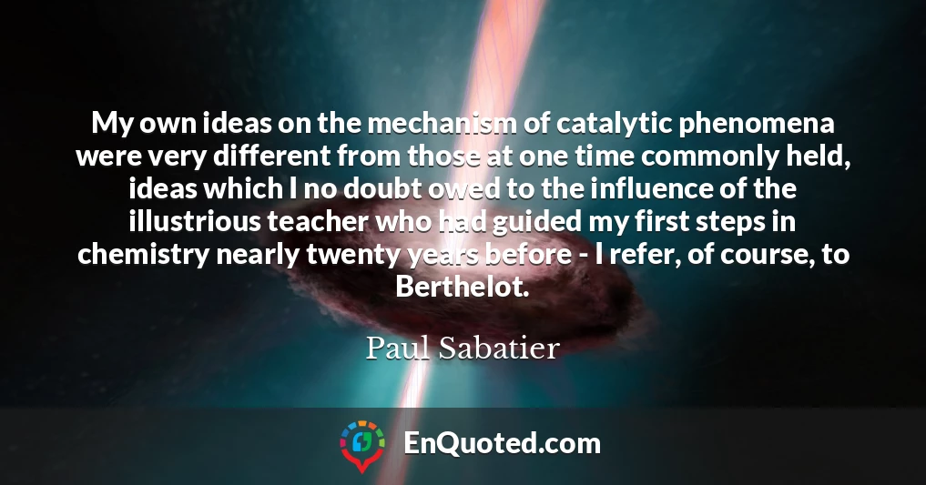 My own ideas on the mechanism of catalytic phenomena were very different from those at one time commonly held, ideas which I no doubt owed to the influence of the illustrious teacher who had guided my first steps in chemistry nearly twenty years before - I refer, of course, to Berthelot.