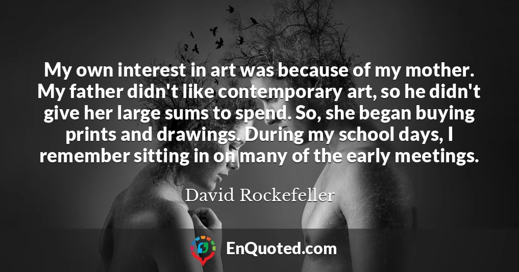My own interest in art was because of my mother. My father didn't like contemporary art, so he didn't give her large sums to spend. So, she began buying prints and drawings. During my school days, I remember sitting in on many of the early meetings.