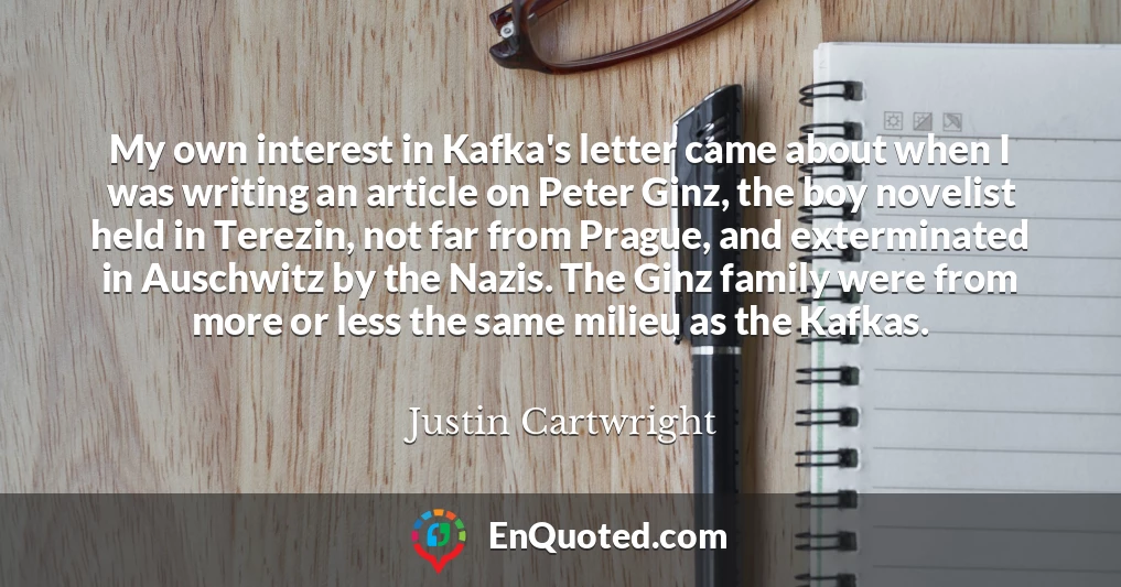 My own interest in Kafka's letter came about when I was writing an article on Peter Ginz, the boy novelist held in Terezin, not far from Prague, and exterminated in Auschwitz by the Nazis. The Ginz family were from more or less the same milieu as the Kafkas.