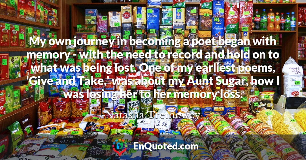 My own journey in becoming a poet began with memory - with the need to record and hold on to what was being lost. One of my earliest poems, 'Give and Take,' was about my Aunt Sugar, how I was losing her to her memory loss.