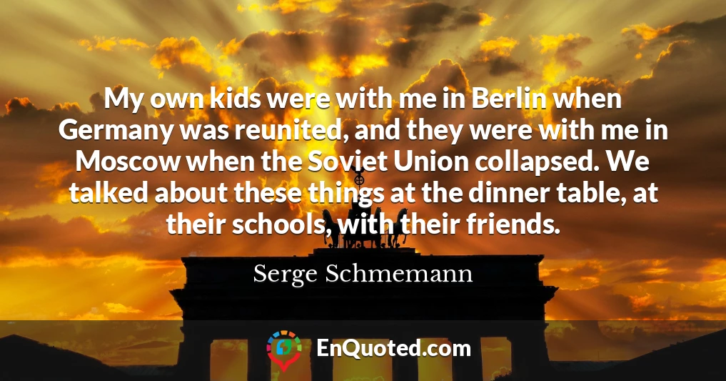 My own kids were with me in Berlin when Germany was reunited, and they were with me in Moscow when the Soviet Union collapsed. We talked about these things at the dinner table, at their schools, with their friends.