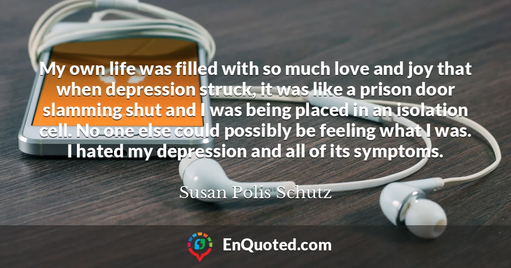 My own life was filled with so much love and joy that when depression struck, it was like a prison door slamming shut and I was being placed in an isolation cell. No one else could possibly be feeling what I was. I hated my depression and all of its symptoms.