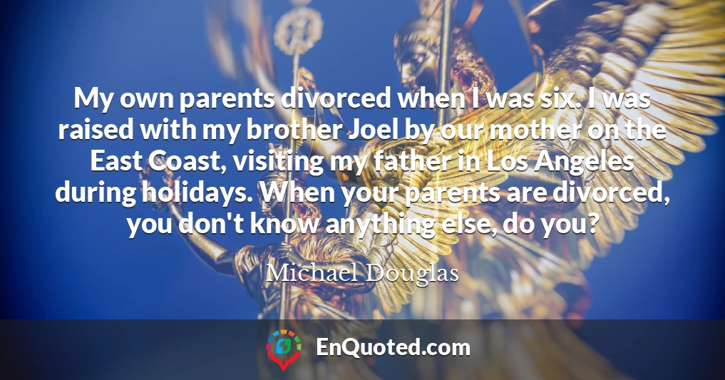 My own parents divorced when I was six. I was raised with my brother Joel by our mother on the East Coast, visiting my father in Los Angeles during holidays. When your parents are divorced, you don't know anything else, do you?