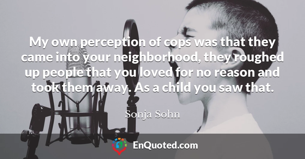 My own perception of cops was that they came into your neighborhood, they roughed up people that you loved for no reason and took them away. As a child you saw that.