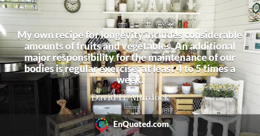 My own recipe for longevity includes considerable amounts of fruits and vegetables. An additional major responsibility for the maintenance of our bodies is regular exercise; at least 4 to 5 times a week.
