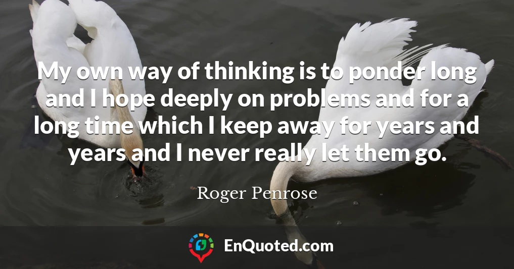 My own way of thinking is to ponder long and I hope deeply on problems and for a long time which I keep away for years and years and I never really let them go.