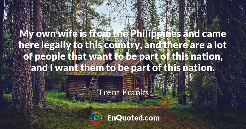 My own wife is from the Philippines and came here legally to this country, and there are a lot of people that want to be part of this nation, and I want them to be part of this nation.
